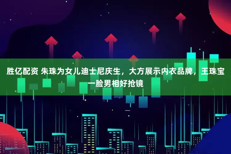胜亿配资 朱珠为女儿迪士尼庆生，大方展示内衣品牌，王珠宝一脸男相好抢镜