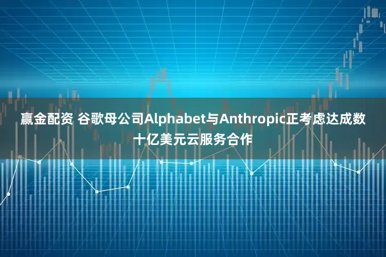 赢金配资 谷歌母公司Alphabet与Anthropic正考虑达成数十亿美元云服务合作