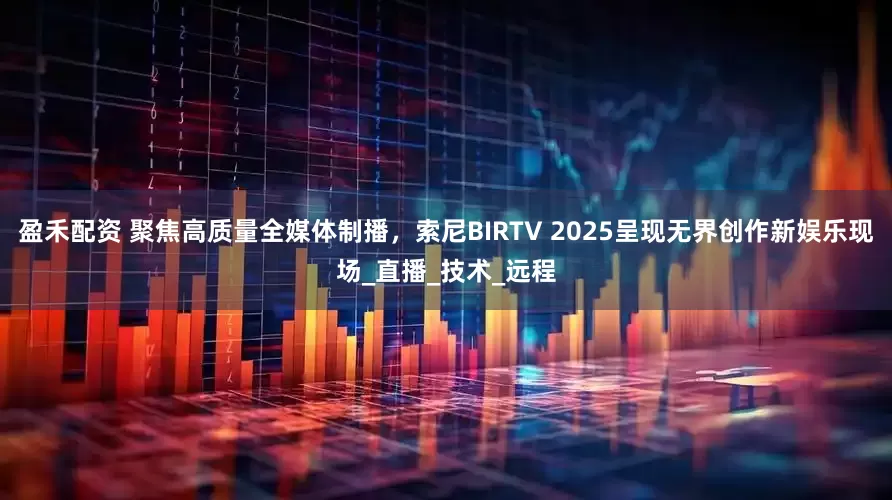 盈禾配资 聚焦高质量全媒体制播，索尼BIRTV 2025呈现无界创作新娱乐现场_直播_技术_远程