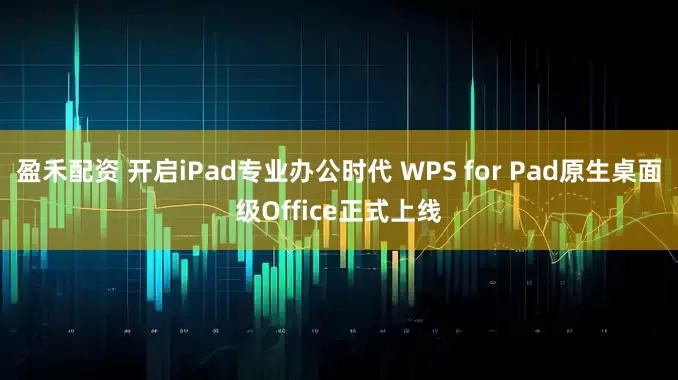 盈禾配资 开启iPad专业办公时代 WPS for Pad原生桌面级Office正式上线