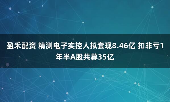 盈禾配资 精测电子实控人拟套现8.46亿 扣非亏1年半A股共募35亿
