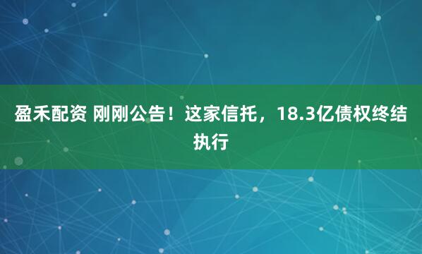 盈禾配资 刚刚公告！这家信托，18.3亿债权终结执行