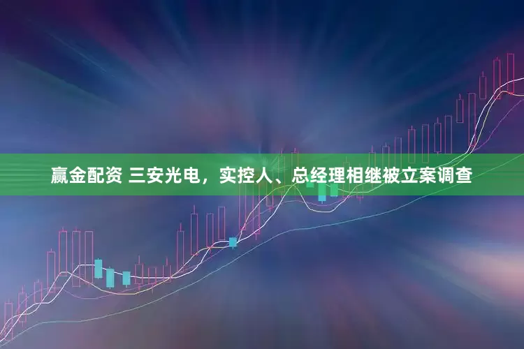 赢金配资 三安光电，实控人、总经理相继被立案调查